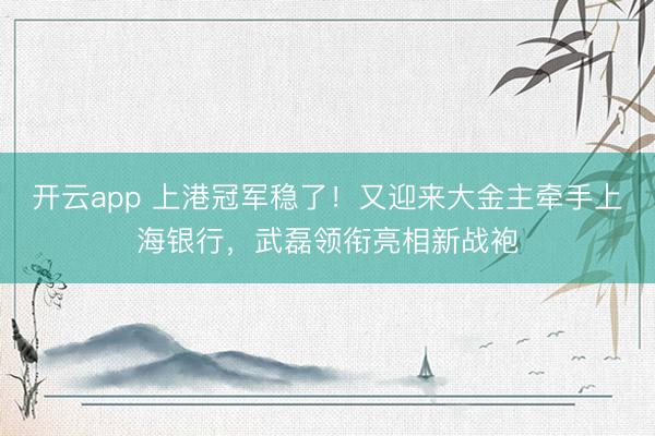 开云app 上港冠军稳了！又迎来大金主牵手上海银行，武磊领衔亮相新战袍