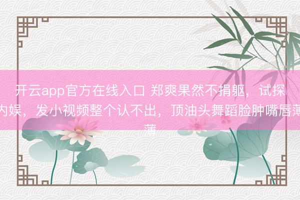 开云app官方在线入口 郑爽果然不捐躯，试探内娱，发小视频整个认不出，顶油头舞蹈脸肿嘴唇薄