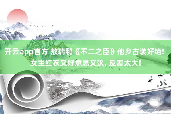 开云app官方 敖瑞鹏《不二之臣》他乡古装好绝! 女主红衣又好意思又飒, 反差太大!