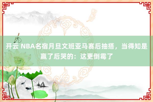 开云 NBA名宿月旦文班亚马赛后抽搭，当得知是赢了后哭的：这更倒霉了
