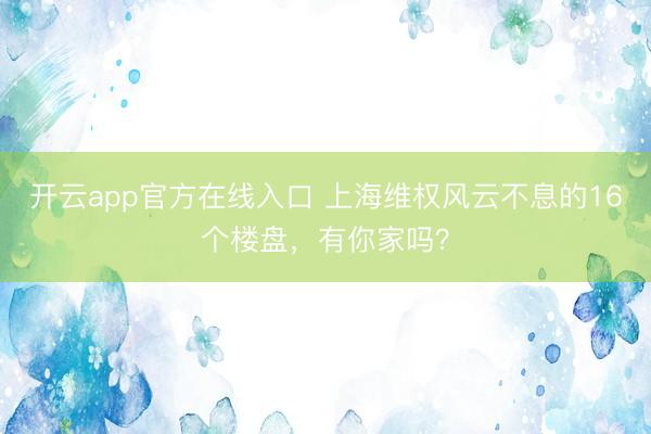 开云app官方在线入口 上海维权风云不息的16个楼盘，有你家吗？