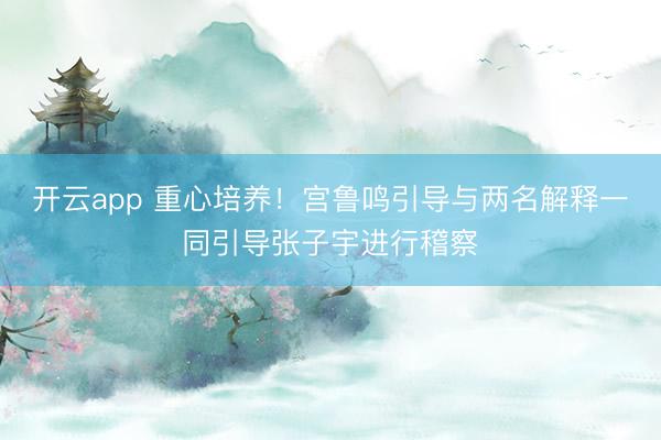 开云app 重心培养！宫鲁鸣引导与两名解释一同引导张子宇进行稽察