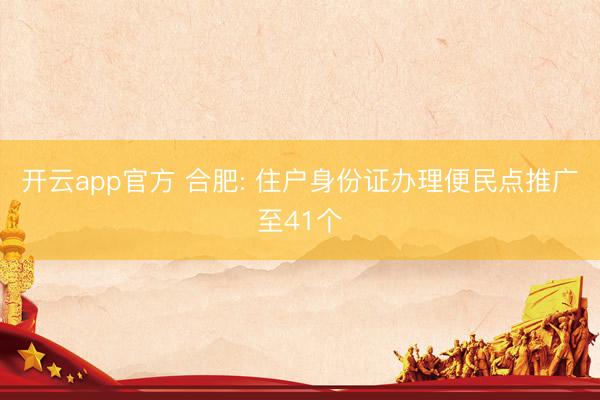 开云app官方 合肥: 住户身份证办理便民点推广至41个