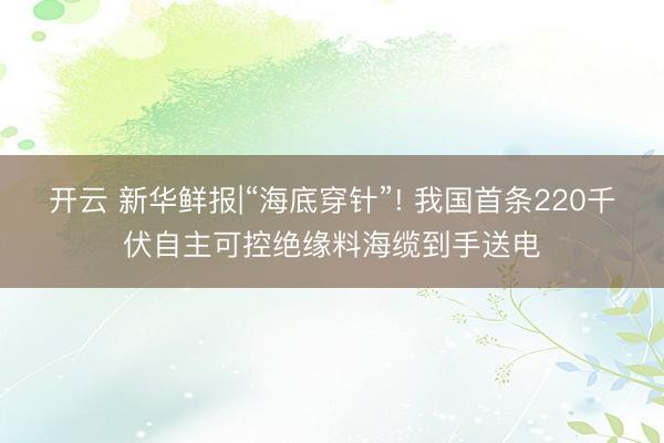 开云 新华鲜报|“海底穿针”! 我国首条220千伏自主可控绝缘料海缆到手送电