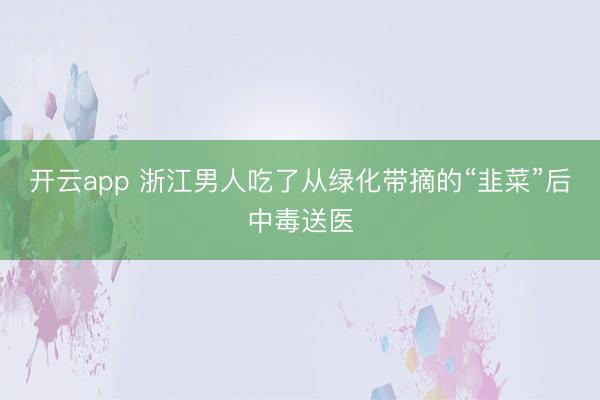 开云app 浙江男人吃了从绿化带摘的“韭菜”后中毒送医