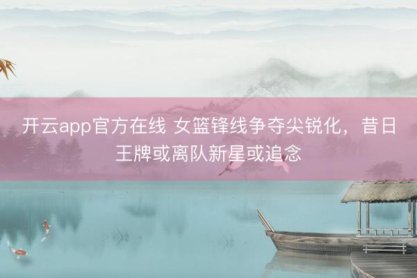 开云app官方在线 女篮锋线争夺尖锐化，昔日王牌或离队新星或追念