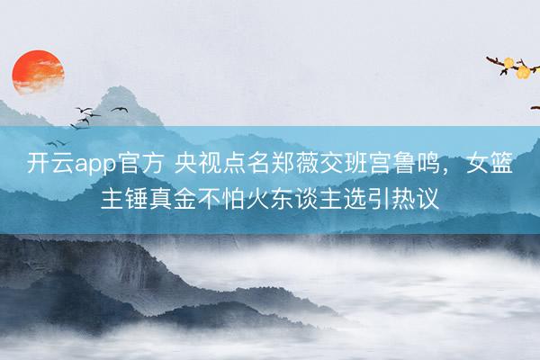 开云app官方 央视点名郑薇交班宫鲁鸣，女篮主锤真金不怕火东谈主选引热议