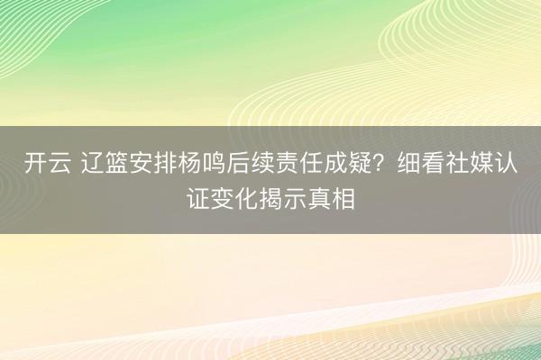 开云 辽篮安排杨鸣后续责任成疑？细看社媒认证变化揭示真相