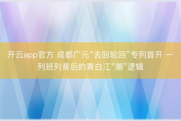 开云app官方 成都广元“去回轮回”专列首开 一列班列背后的青白江“潮”逻辑