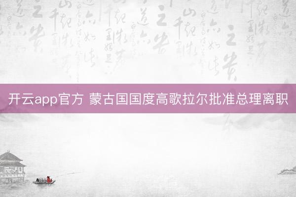 开云app官方 蒙古国国度高歌拉尔批准总理离职