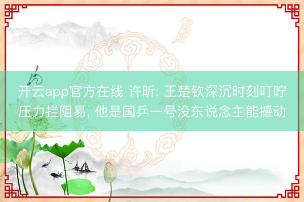 开云app官方在线 许昕: 王楚钦深沉时刻叮咛压力拦阻易, 他是国乒一号没东说念主能撼动