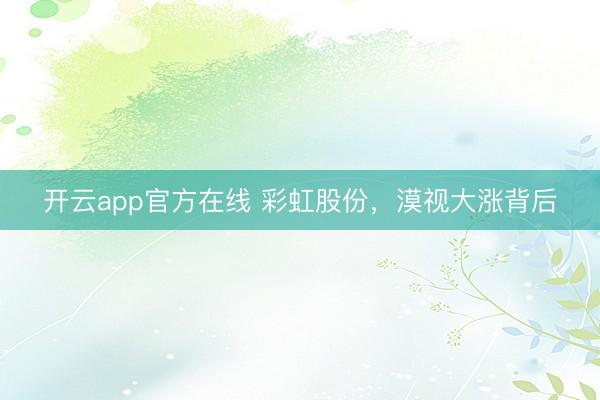 开云app官方在线 彩虹股份，漠视大涨背后