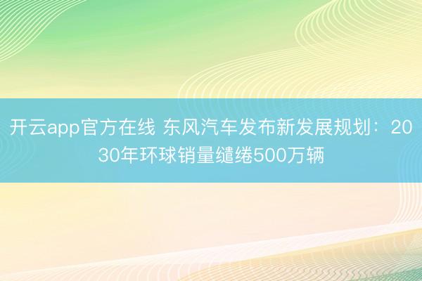 开云app官方在线 东风汽车发布新发展规划：2030年环球销量缱绻500万辆