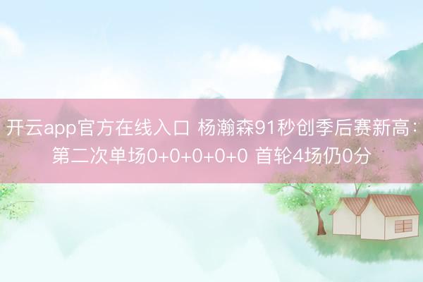 开云app官方在线入口 杨瀚森91秒创季后赛新高：第二次单场0+0+0+0+0 首轮4场仍0分