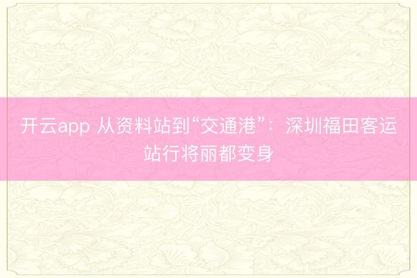 开云app 从资料站到“交通港”：深圳福田客运站行将丽都变身
