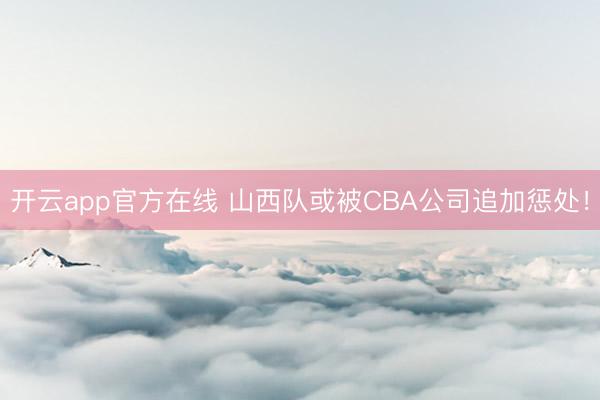开云app官方在线 山西队或被CBA公司追加惩处！