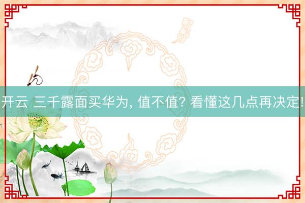 开云 三千露面买华为, 值不值? 看懂这几点再决定!